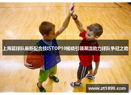 上海篮球队最新配合技巧TOP10揭晓引领潮流助力球队争冠之路