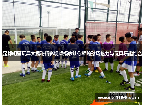 足球明星玩具大揭秘精彩视频播放让你领略球场魅力与玩具乐趣结合